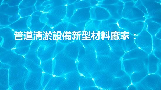管道清淤設備新型材料廠家：創(chuàng)新突破，解決堵塞難題！